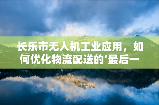 长乐市无人机工业应用，如何优化物流配送的‘最后一公里？