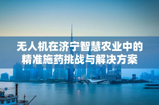无人机在济宁智慧农业中的精准施药挑战与解决方案
