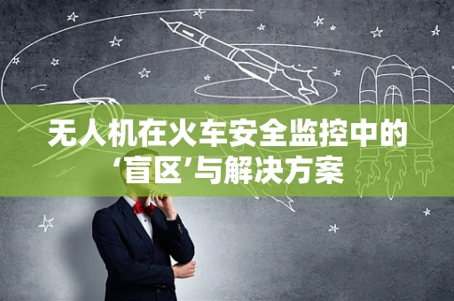 无人机在火车安全监控中的‘盲区’与解决方案
