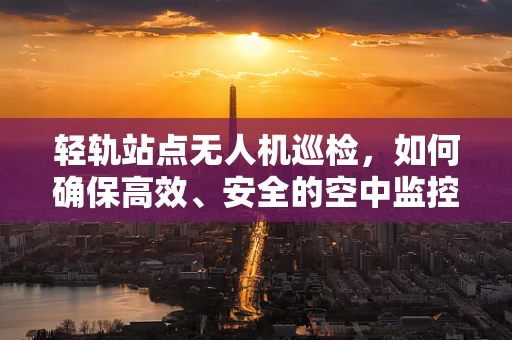 轻轨站点无人机巡检，如何确保高效、安全的空中监控？