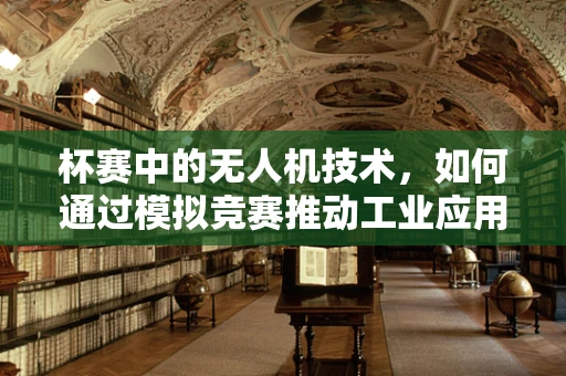 杯赛中的无人机技术，如何通过模拟竞赛推动工业应用创新？