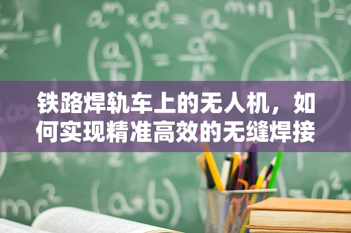 铁路焊轨车上的无人机，如何实现精准高效的无缝焊接监测？