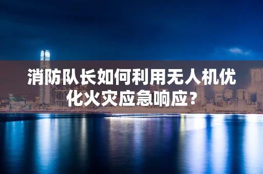 消防队长如何利用无人机优化火灾应急响应？