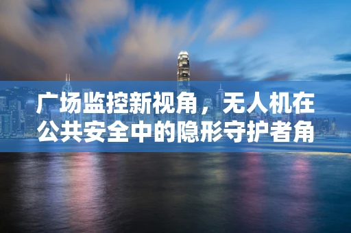 广场监控新视角，无人机在公共安全中的隐形守护者角色？