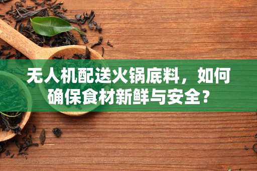 无人机配送火锅底料，如何确保食材新鲜与安全？