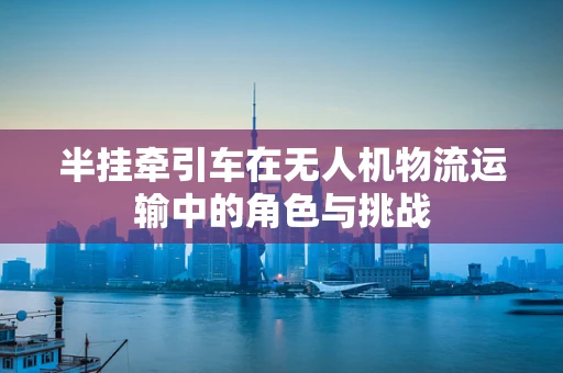 半挂牵引车在无人机物流运输中的角色与挑战