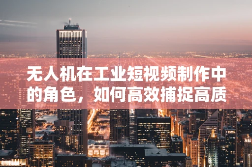 无人机在工业短视频制作中的角色，如何高效捕捉高质量画面？