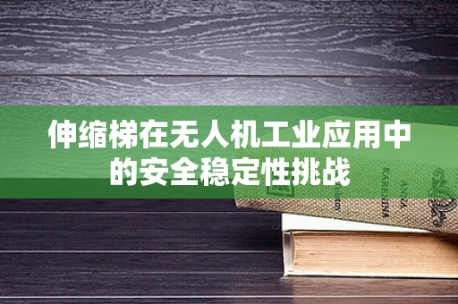 伸缩梯在无人机工业应用中的安全稳定性挑战