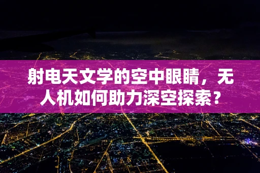 射电天文学的空中眼睛，无人机如何助力深空探索？