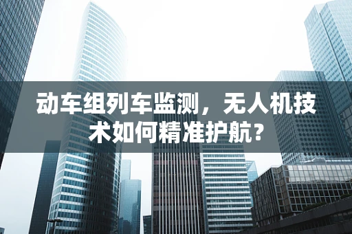 动车组列车监测，无人机技术如何精准护航？