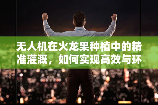 无人机在火龙果种植中的精准灌溉，如何实现高效与环保的平衡？