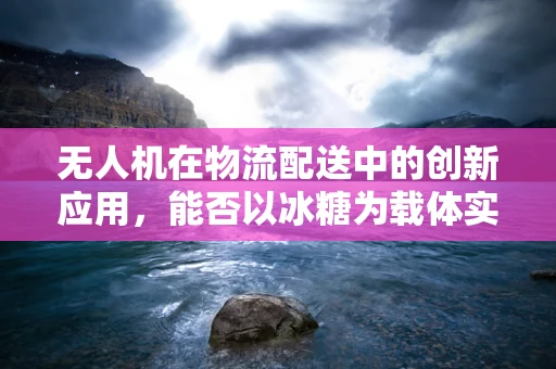 无人机在物流配送中的创新应用，能否以冰糖为载体实现精准投放？