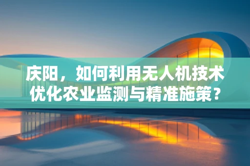 庆阳，如何利用无人机技术优化农业监测与精准施策？