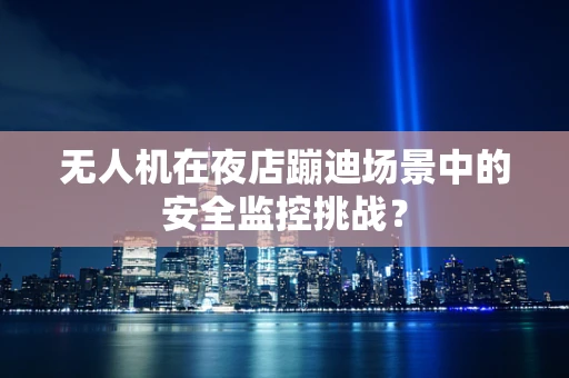 无人机在夜店蹦迪场景中的安全监控挑战？
