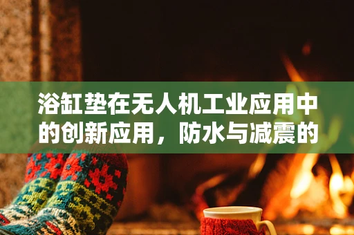 浴缸垫在无人机工业应用中的创新应用，防水与减震的巧妙结合