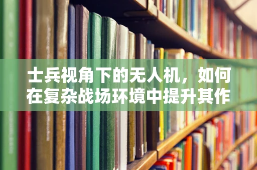 士兵视角下的无人机，如何在复杂战场环境中提升其作战效能？