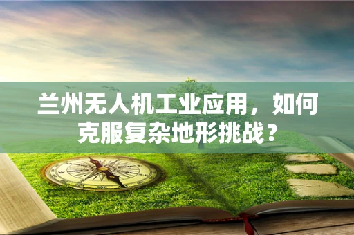 兰州无人机工业应用，如何克服复杂地形挑战？