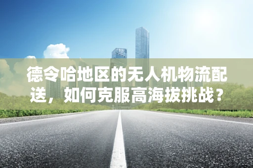 德令哈地区的无人机物流配送，如何克服高海拔挑战？