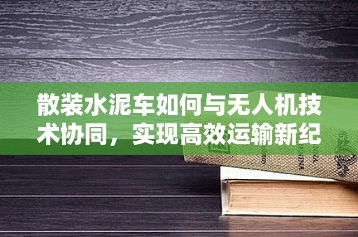 散装水泥车如何与无人机技术协同，实现高效运输新纪元？