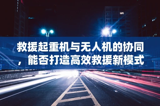 救援起重机与无人机的协同，能否打造高效救援新模式？
