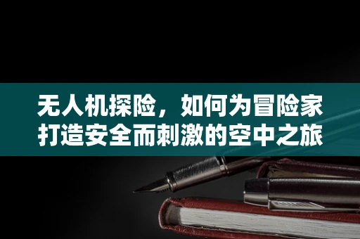 无人机探险，如何为冒险家打造安全而刺激的空中之旅？
