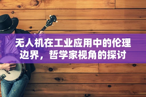 无人机在工业应用中的伦理边界，哲学家视角的探讨