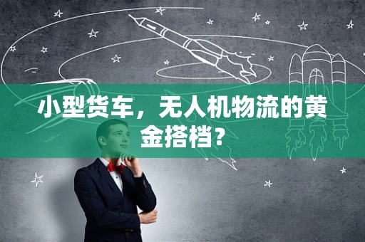 小型货车，无人机物流的黄金搭档？