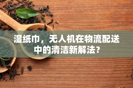湿纸巾，无人机在物流配送中的清洁新解法？