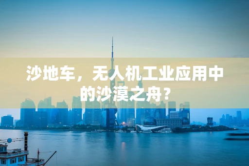 沙地车，无人机工业应用中的沙漠之舟？