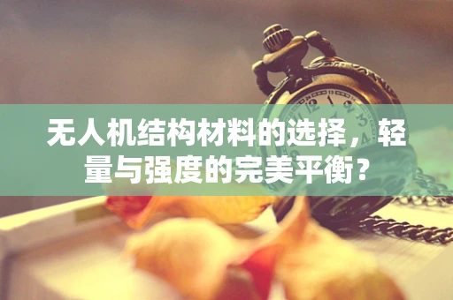 无人机结构材料的选择，轻量与强度的完美平衡？