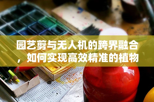园艺剪与无人机的跨界融合，如何实现高效精准的植物修剪？