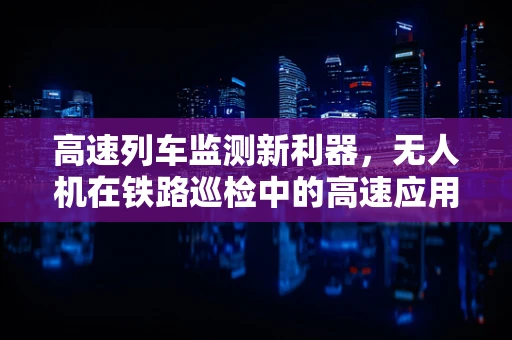 高速列车监测新利器，无人机在铁路巡检中的高速应用？