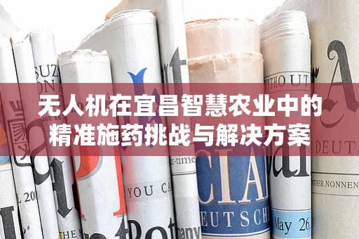 无人机在宜昌智慧农业中的精准施药挑战与解决方案