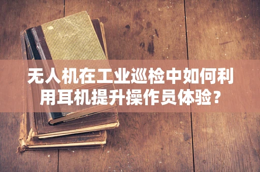 无人机在工业巡检中如何利用耳机提升操作员体验？