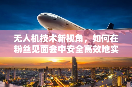 无人机技术新视角，如何在粉丝见面会中安全高效地实现空中视角直播？