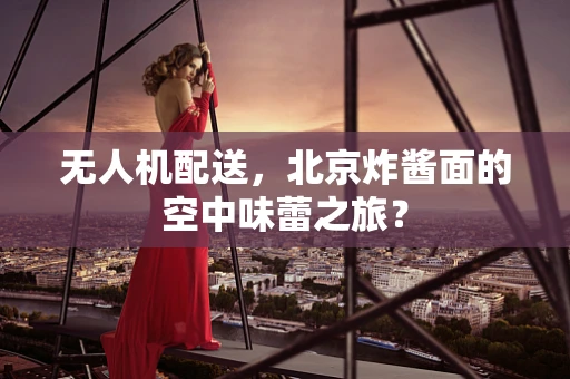 无人机配送，北京炸酱面的空中味蕾之旅？
