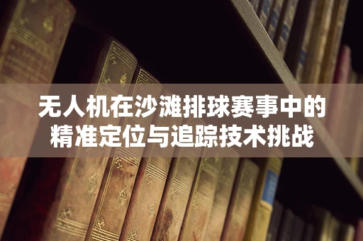 无人机在沙滩排球赛事中的精准定位与追踪技术挑战