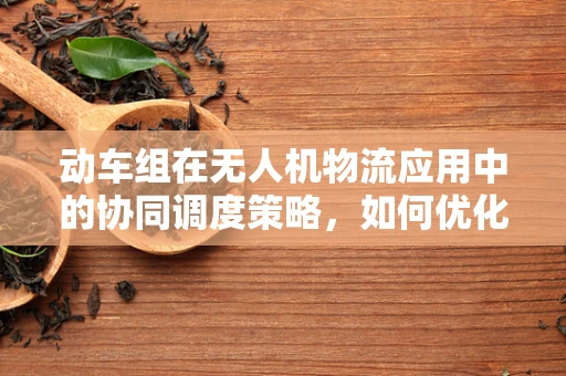 动车组在无人机物流应用中的协同调度策略，如何优化？