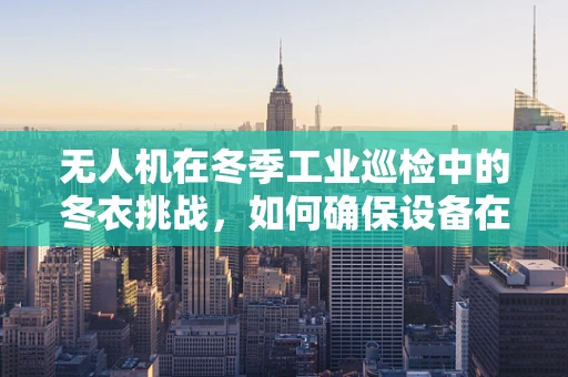 无人机在冬季工业巡检中的冬衣挑战，如何确保设备在低温下高效运行？