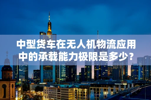 中型货车在无人机物流应用中的承载能力极限是多少？