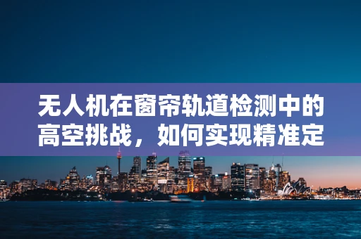 无人机在窗帘轨道检测中的高空挑战，如何实现精准定位与安全作业？