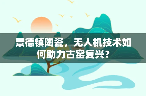 景德镇陶瓷，无人机技术如何助力古窑复兴？