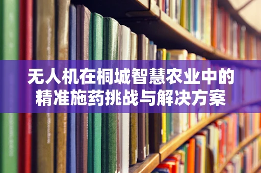 无人机在桐城智慧农业中的精准施药挑战与解决方案