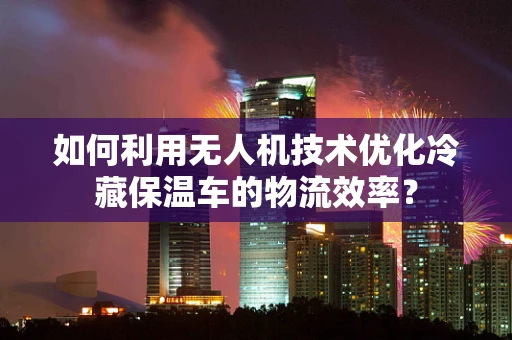 如何利用无人机技术优化冷藏保温车的物流效率？