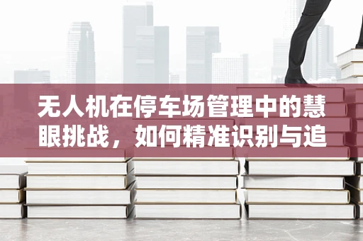 无人机在停车场管理中的慧眼挑战，如何精准识别与追踪车辆？