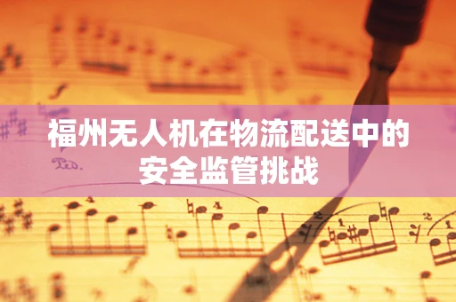 福州无人机在物流配送中的安全监管挑战