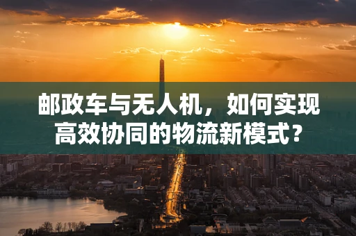 邮政车与无人机，如何实现高效协同的物流新模式？