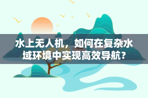 水上无人机，如何在复杂水域环境中实现高效导航？