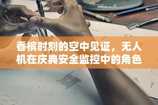 香槟时刻的空中见证，无人机在庆典安全监控中的角色