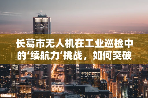 长葛市无人机在工业巡检中的‘续航力’挑战，如何突破？